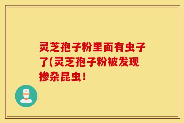 灵芝孢子粉里面有虫子了(灵芝孢子粉被发现掺杂昆虫!-第1张图片-灵芝之家 灵芝孢子粉里面有虫子了(灵芝孢子粉被发现掺杂昆虫!-第1张图片-灵芝之家
