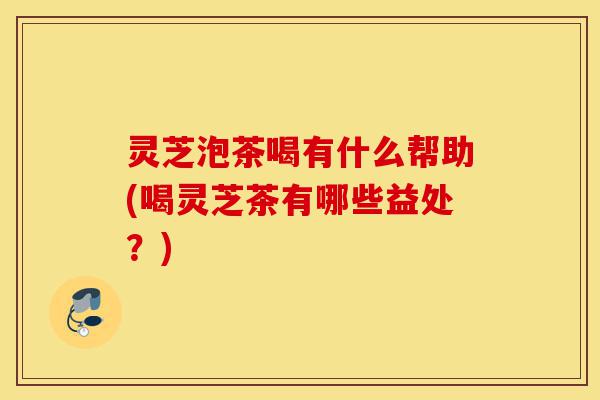 灵芝泡茶喝有什么帮助(喝灵芝茶有哪些益处?)-第1张图片-灵芝之家 灵芝泡茶喝有什么帮助(喝灵芝茶有哪些益处?)-第1张图片-灵芝之家