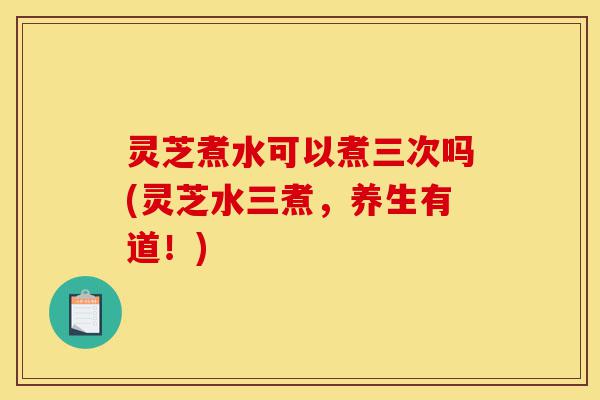 灵芝煮水可以煮三次吗(灵芝水三煮,养生有道!)-第1张图片-灵芝之家 灵芝煮水可以煮三次吗(灵芝水三煮,养生有道!)-第1张图片-灵芝之家