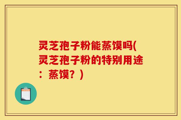 灵芝孢子粉能蒸馍吗(灵芝孢子粉的特别用途:蒸馍?)-第1张图片-灵芝之家 灵芝孢子粉能蒸馍吗(灵芝孢子粉的特别用途:蒸馍?)-第1张图片-灵芝之家