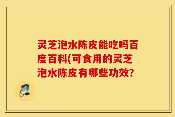 灵芝泡水陈皮能吃吗百度百科(可食用的灵芝泡水陈皮有哪些功效?-第1张图片-灵芝之家 灵芝泡水陈皮能吃吗百度百科(可食用的灵芝泡水陈皮有哪些功效?-第1张图片-灵芝之家