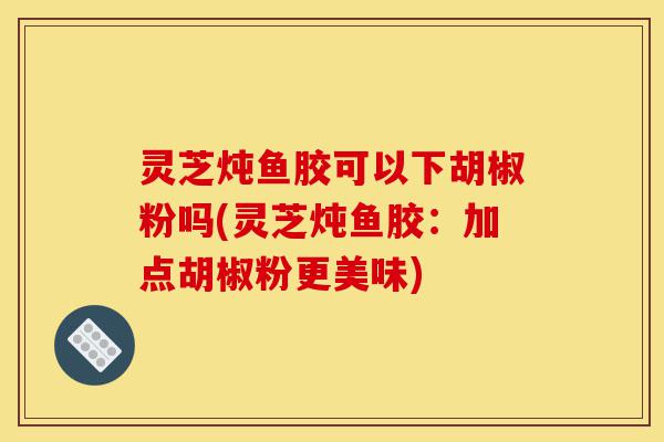 灵芝炖鱼胶可以下胡椒粉吗(灵芝炖鱼胶:加点胡椒粉更美味)-第1张图片-灵芝之家 灵芝炖鱼胶可以下胡椒粉吗(灵芝炖鱼胶:加点胡椒粉更美味)-第1张图片-灵芝之家