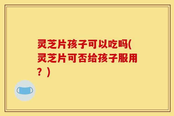 灵芝片孩子可以吃吗(灵芝片可否给孩子服用?)-第1张图片-灵芝之家 灵芝片孩子可以吃吗(灵芝片可否给孩子服用?)-第1张图片-灵芝之家