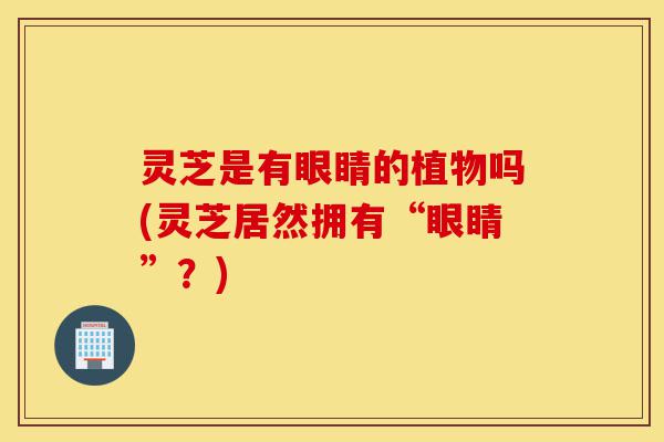 灵芝是有眼睛的植物吗(灵芝居然拥有“眼睛”?)-第1张图片-灵芝之家 灵芝是有眼睛的植物吗(灵芝居然拥有“眼睛”?)-第1张图片-灵芝之家
