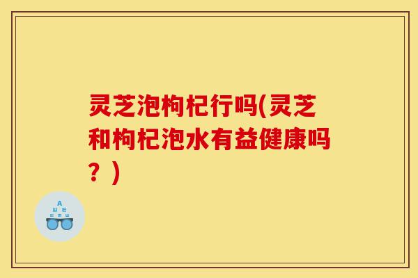 灵芝泡枸杞行吗(灵芝和枸杞泡水有益健康吗?)-第1张图片-灵芝之家 灵芝泡枸杞行吗(灵芝和枸杞泡水有益健康吗?)-第1张图片-灵芝之家