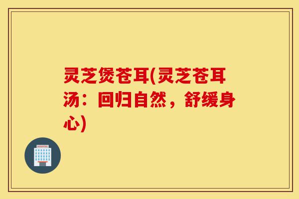 灵芝煲苍耳(灵芝苍耳汤:回归自然,舒缓身心)-第1张图片-灵芝之家 灵芝煲苍耳(灵芝苍耳汤:回归自然,舒缓身心)-第1张图片-灵芝之家