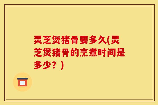 灵芝煲猪骨要多久(灵芝煲猪骨的烹煮时间是多少？)-第1张图片-灵芝之家