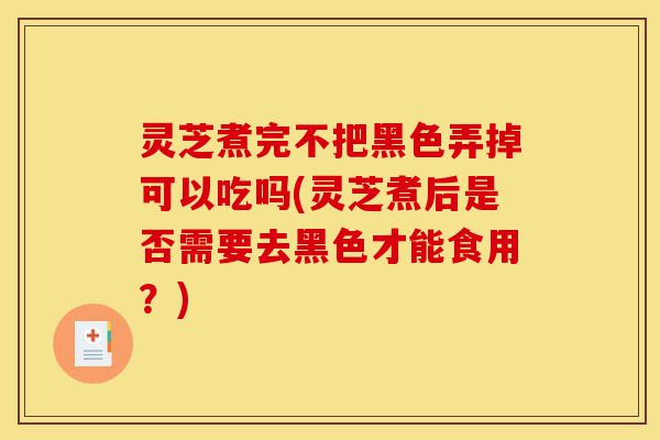 灵芝煮完不把黑色弄掉可以吃吗(灵芝煮后是否需要去黑色才能食用?)-第1张图片-灵芝之家 灵芝煮完不把黑色弄掉可以吃吗(灵芝煮后是否需要去黑色才能食用?)-第1张图片-灵芝之家