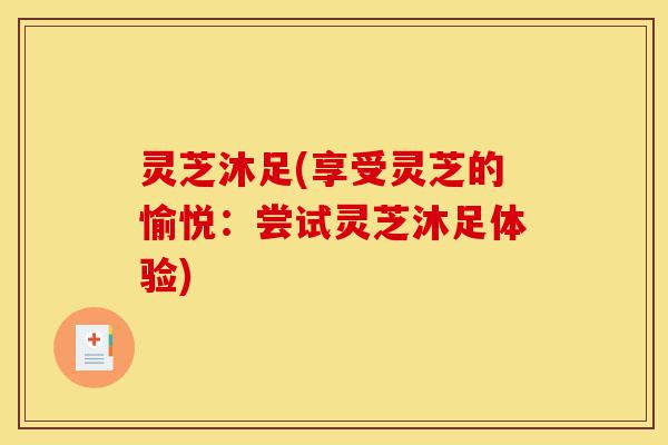 灵芝沐足(享受灵芝的愉悦:尝试灵芝沐足体验)-第1张图片-灵芝之家 灵芝沐足(享受灵芝的愉悦:尝试灵芝沐足体验)-第1张图片-灵芝之家