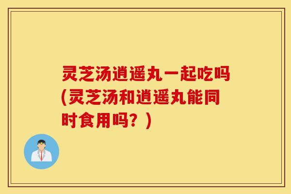 灵芝汤逍遥丸一起吃吗(灵芝汤和逍遥丸能同时食用吗？)-第1张图片-灵芝之家