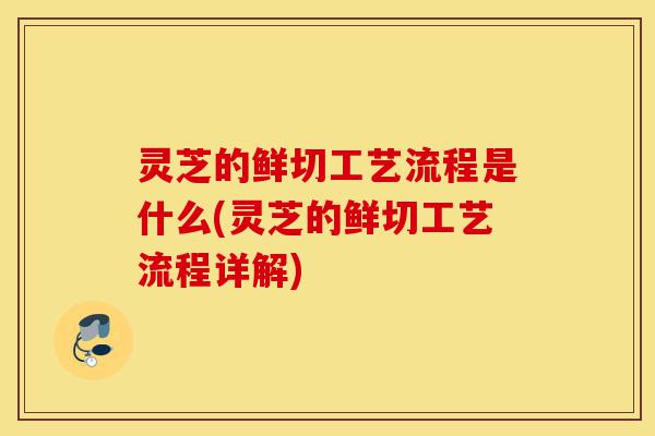 灵芝的鲜切工艺流程是什么(灵芝的鲜切工艺流程详解)-第1张图片-灵芝之家
