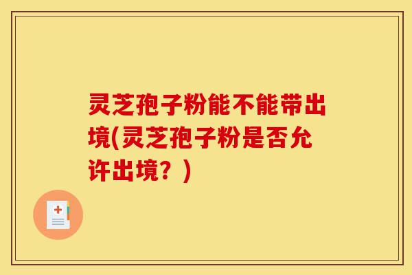 灵芝孢子粉能不能带出境(灵芝孢子粉是否允许出境？)-第1张图片-灵芝之家