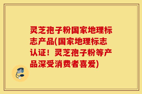 灵芝孢子粉国家地理标志产品(国家地理标志认证！灵芝孢子粉等产品深受消费者喜爱)-第1张图片-灵芝之家