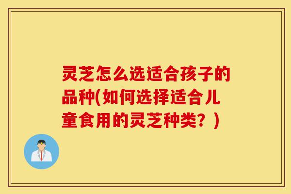 灵芝怎么选适合孩子的品种(如何选择适合儿童食用的灵芝种类？)-第1张图片-灵芝之家