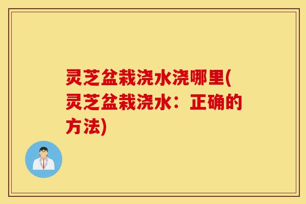 灵芝盆栽浇水浇哪里(灵芝盆栽浇水:正确的方法)-第1张图片-灵芝之家 灵芝盆栽浇水浇哪里(灵芝盆栽浇水:正确的方法)-第1张图片-灵芝之家
