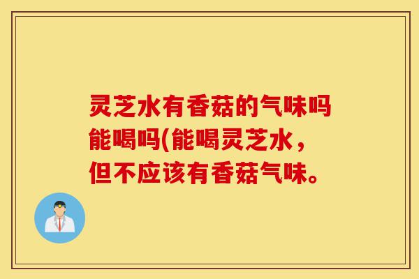灵芝水有香菇的气味吗能喝吗(能喝灵芝水，但不应该有香菇气味。-第1张图片-灵芝之家