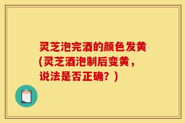 灵芝泡完酒的颜色发黄(灵芝酒泡制后变黄,说法是否正确?)-第1张图片-灵芝之家 灵芝泡完酒的颜色发黄(灵芝酒泡制后变黄,说法是否正确?)-第1张图片-灵芝之家