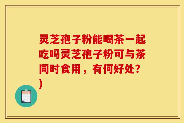 灵芝孢子粉能喝茶一起吃吗灵芝孢子粉可与茶同时食用,有何好处?)-第1张图片-灵芝之家 灵芝孢子粉能喝茶一起吃吗灵芝孢子粉可与茶同时食用,有何好处?)-第1张图片-灵芝之家