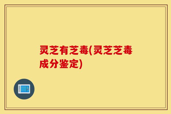 灵芝有芝毒(灵芝芝毒成分鉴定)-第1张图片-灵芝之家 灵芝有芝毒(灵芝芝毒成分鉴定)-第1张图片-灵芝之家