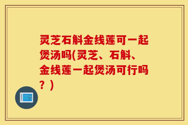 灵芝石斛金线莲可一起煲汤吗(灵芝、石斛、金线莲一起煲汤可行吗?)-第1张图片-灵芝之家 灵芝石斛金线莲可一起煲汤吗(灵芝、石斛、金线莲一起煲汤可行吗?)-第1张图片-灵芝之家
