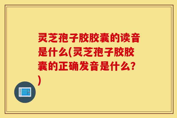 灵芝孢子胶胶囊的读音是什么(灵芝孢子胶胶囊的正确发音是什么?)-第1张图片-灵芝之家 灵芝孢子胶胶囊的读音是什么(灵芝孢子胶胶囊的正确发音是什么?)-第1张图片-灵芝之家