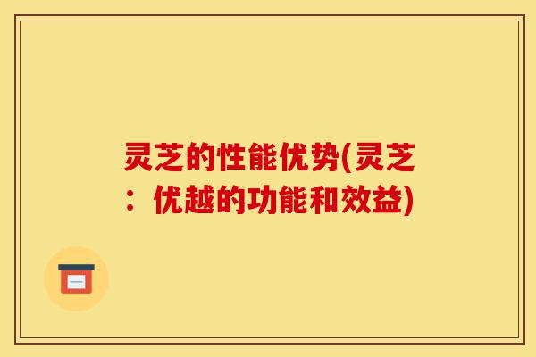 灵芝的性能优势(灵芝:优越的功能和效益)-第1张图片-灵芝之家 灵芝的性能优势(灵芝:优越的功能和效益)-第1张图片-灵芝之家