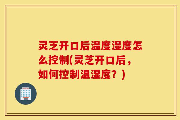灵芝开口后温度湿度怎么控制(灵芝开口后,如何控制温湿度?)-第1张图片-灵芝之家 灵芝开口后温度湿度怎么控制(灵芝开口后,如何控制温湿度?)-第1张图片-灵芝之家
