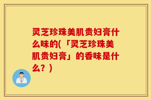 灵芝珍珠美肌贵妇膏什么味的(「灵芝珍珠美肌贵妇膏」的香味是什么?)-第1张图片-灵芝之家 灵芝珍珠美肌贵妇膏什么味的(「灵芝珍珠美肌贵妇膏」的香味是什么?)-第1张图片-灵芝之家