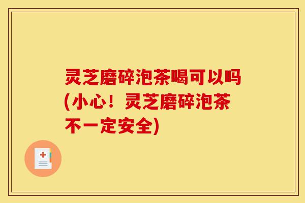 灵芝磨碎泡茶喝可以吗(小心！灵芝磨碎泡茶不一定安全)-第1张图片-灵芝之家
