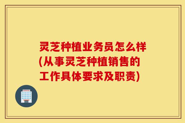 灵芝种植业务员怎么样(从事灵芝种植销售的工作具体要求及职责)-第1张图片-灵芝之家