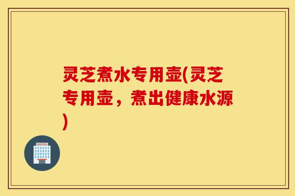 灵芝煮水专用壶(灵芝专用壶,煮出健康水源)-第1张图片-灵芝之家 灵芝煮水专用壶(灵芝专用壶,煮出健康水源)-第1张图片-灵芝之家