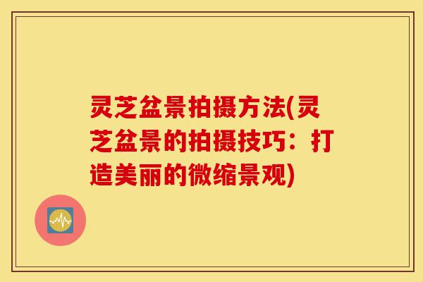 灵芝盆景拍摄方法(灵芝盆景的拍摄技巧:打造美丽的微缩景观)-第1张图片-灵芝之家 灵芝盆景拍摄方法(灵芝盆景的拍摄技巧:打造美丽的微缩景观)-第1张图片-灵芝之家