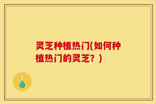 灵芝种植热门(如何种植热门的灵芝？)-第1张图片-灵芝之家