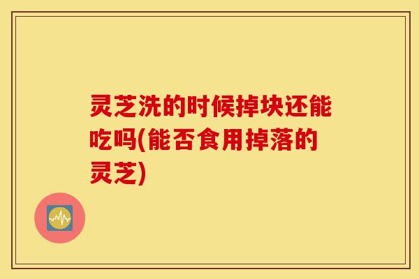 灵芝洗的时候掉块还能吃吗(能否食用掉落的灵芝)-第1张图片-灵芝之家 灵芝洗的时候掉块还能吃吗(能否食用掉落的灵芝)-第1张图片-灵芝之家