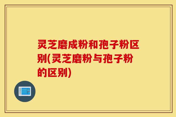 灵芝磨成粉和孢子粉区别(灵芝磨粉与孢子粉的区别)-第1张图片-灵芝之家