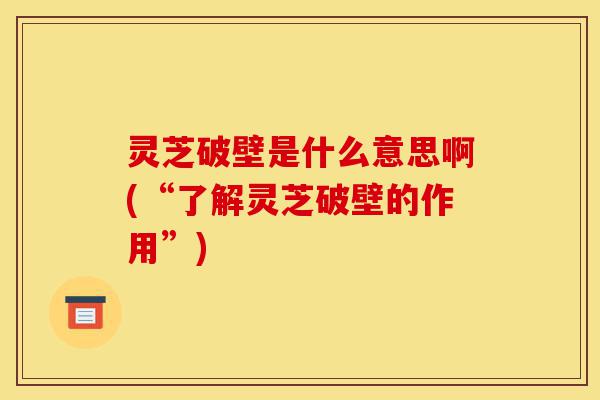 灵芝破壁是什么意思啊(“了解灵芝破壁的作用”)-第1张图片-灵芝之家 灵芝破壁是什么意思啊(“了解灵芝破壁的作用”)-第1张图片-灵芝之家