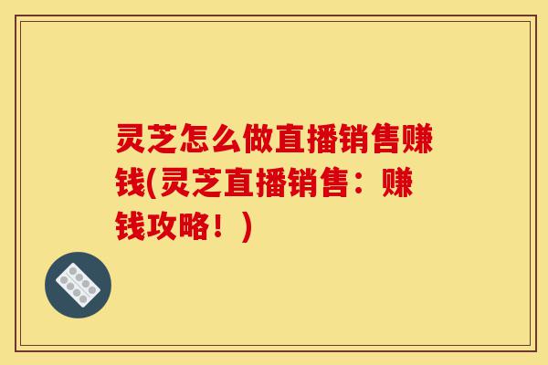 灵芝怎么做直播销售赚钱(灵芝直播销售：赚钱攻略！)-第1张图片-灵芝之家