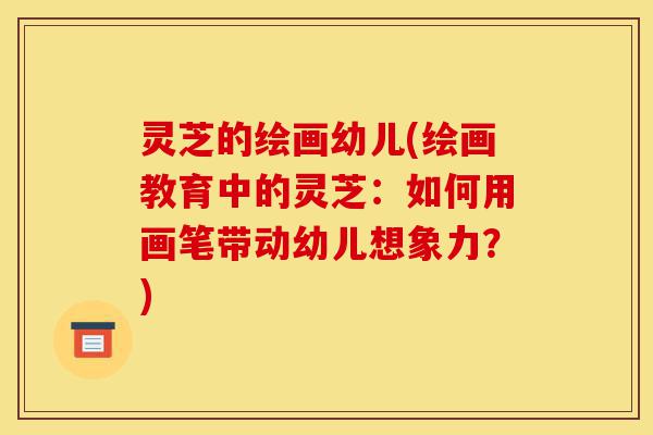 灵芝的绘画幼儿(绘画教育中的灵芝:如何用画笔带动幼儿想象力?)-第1张图片-灵芝之家 灵芝的绘画幼儿(绘画教育中的灵芝:如何用画笔带动幼儿想象力?)-第1张图片-灵芝之家