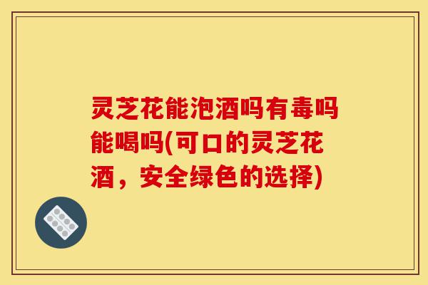 灵芝花能泡酒吗有毒吗能喝吗(可口的灵芝花酒，安全绿色的选择)-第1张图片-灵芝之家