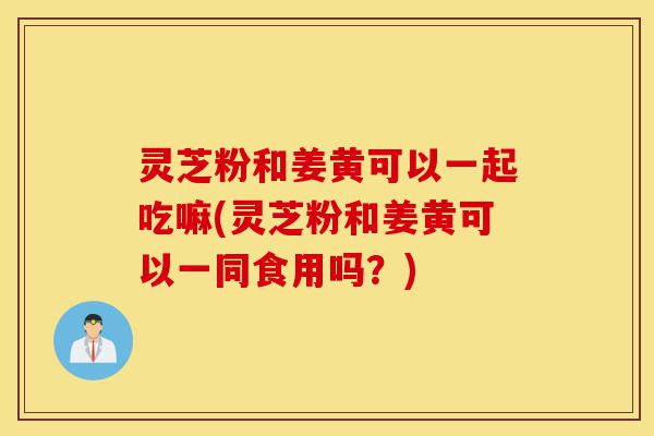 灵芝粉和姜黄可以一起吃嘛(灵芝粉和姜黄可以一同食用吗?)-第1张图片-灵芝之家 灵芝粉和姜黄可以一起吃嘛(灵芝粉和姜黄可以一同食用吗?)-第1张图片-灵芝之家