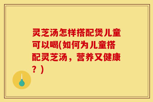 灵芝汤怎样搭配煲儿童可以喝(如何为儿童搭配灵芝汤，营养又健康？)-第1张图片-灵芝之家