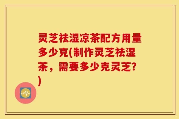 灵芝祛湿凉茶配方用量多少克(制作灵芝祛湿茶,需要多少克灵芝?)-第1张图片-灵芝之家 灵芝祛湿凉茶配方用量多少克(制作灵芝祛湿茶,需要多少克灵芝?)-第1张图片-灵芝之家