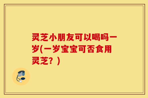 灵芝小朋友可以喝吗一岁(一岁宝宝可否食用灵芝?)-第1张图片-灵芝之家 灵芝小朋友可以喝吗一岁(一岁宝宝可否食用灵芝?)-第1张图片-灵芝之家