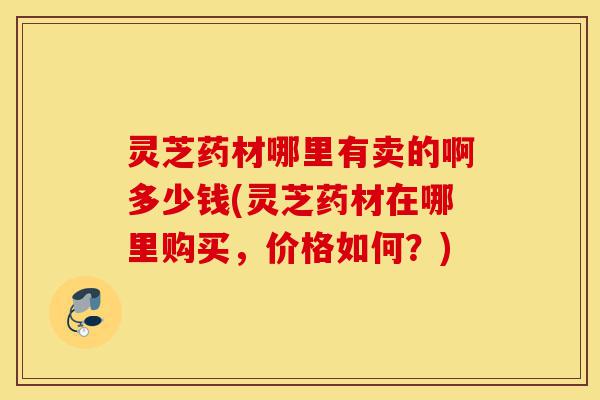 灵芝药材哪里有卖的啊多少钱(灵芝药材在哪里购买，价格如何？)-第1张图片-灵芝之家
