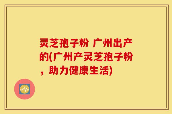 灵芝孢子粉 广州出产的(广州产灵芝孢子粉,助力健康生活)-第1张图片-灵芝之家 灵芝孢子粉 广州出产的(广州产灵芝孢子粉,助力健康生活)-第1张图片-灵芝之家