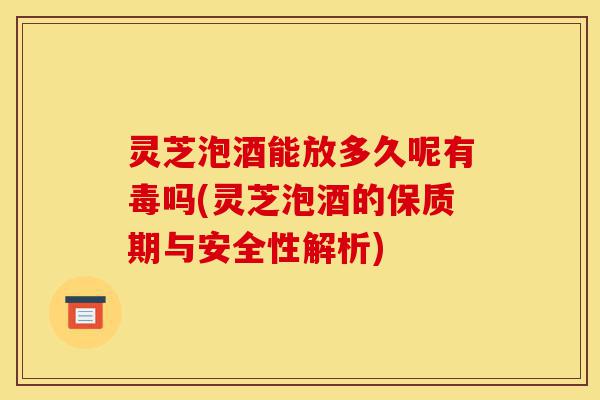 灵芝泡酒能放多久呢有毒吗(灵芝泡酒的保质期与安全性解析)-第1张图片-灵芝之家 灵芝泡酒能放多久呢有毒吗(灵芝泡酒的保质期与安全性解析)-第1张图片-灵芝之家