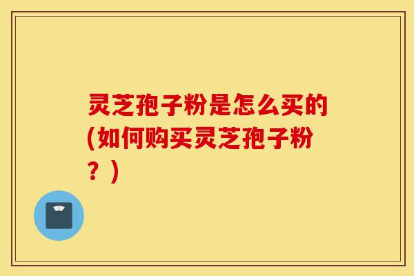 灵芝孢子粉是怎么买的(如何购买灵芝孢子粉？)-第1张图片-灵芝之家