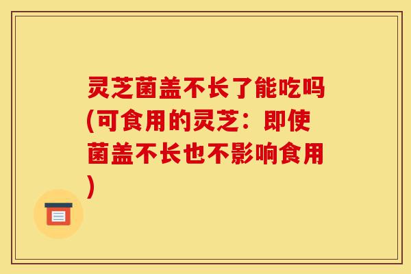 灵芝菌盖不长了能吃吗(可食用的灵芝:即使菌盖不长也不影响食用)-第1张图片-灵芝之家 灵芝菌盖不长了能吃吗(可食用的灵芝:即使菌盖不长也不影响食用)-第1张图片-灵芝之家