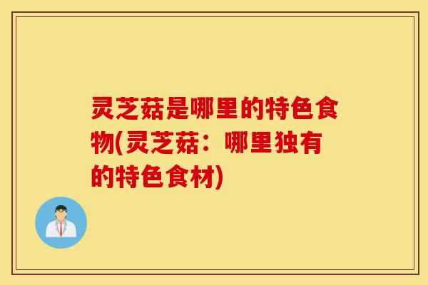 灵芝菇是哪里的特色食物(灵芝菇：哪里独有的特色食材)-第1张图片-灵芝之家