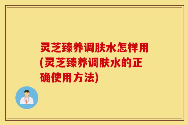 灵芝臻养调肤水怎样用(灵芝臻养调肤水的正确使用方法)-第1张图片-灵芝之家